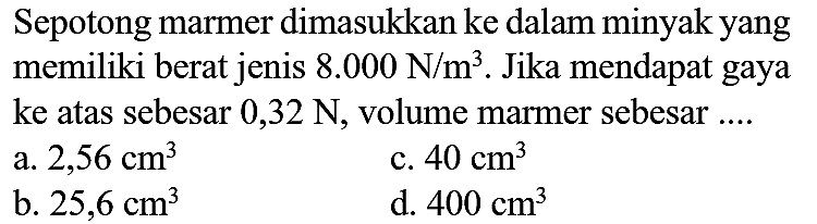 Sepotong marmer dimasukkan ke dalam minyak yang memiliki berat jenis  8.000 ~N / m^(3) . Jika mendapat gaya ke atas sebesar  0,32 ~N , volume marmer sebesar ....
a.  2,56 cm^(3) 
c.  40 cm^(3) 
b.  25,6 cm^(3) 
d.  400 cm^(3) 