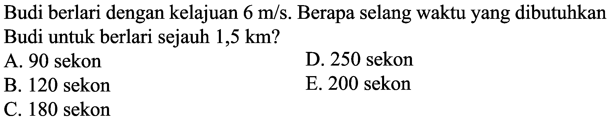 Budi berlari dengan kelajuan  6 m / s . Berapa selang waktu yang dibutuhkan Budi untuk berlari sejauh  1,5 ~km  ?
A. 90 sekon
D. 250 sekon
B. 120 sekon
E. 200 sekon
C. 180 sekon