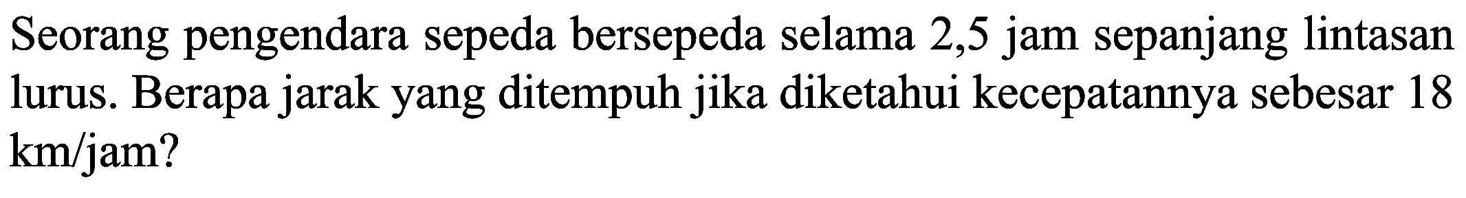 Seorang pengendara sepeda bersepeda selama 2,5 jam sepanjang lintasan lurus. Berapa jarak yang ditempuh jika diketahui kecepatannya sebesar 18  km / jam  ?