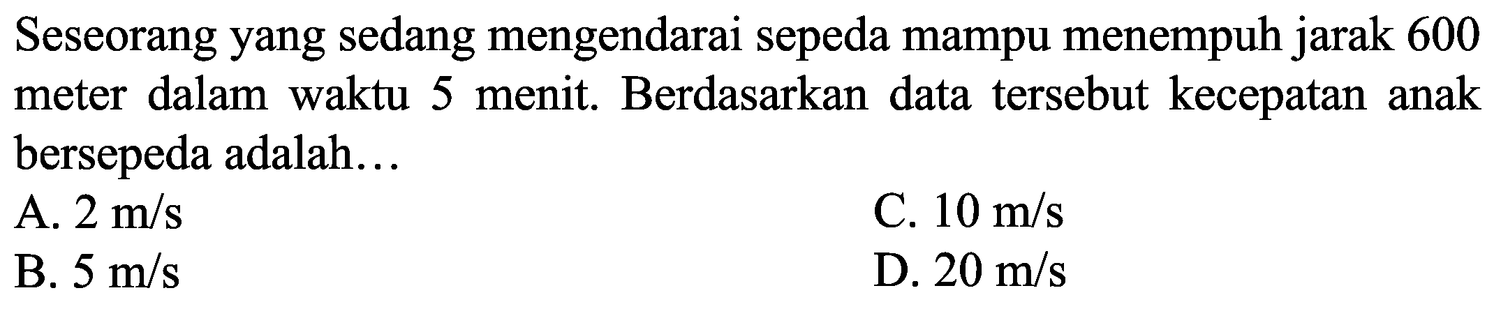 Seseorang yang sedang mengendarai sepeda mampu menempuh jarak 600 meter dalam waktu 5 menit. Berdasarkan data tersebut kecepatan anak bersepeda adalah...
A.  2 m / s 
C.  10 m / s 
B.  5 m / s 
D.  20 m / s 