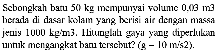 Sebongkah batu  50 kg  mempunyai volume  0,03 m 3  berada di dasar kolam yang berisi air dengan massa jenis  1000 kg / m 3 . Hitunglah gaya yang diperlukan untuk mengangkat batu tersebut?  (g=10 m / s 2) .