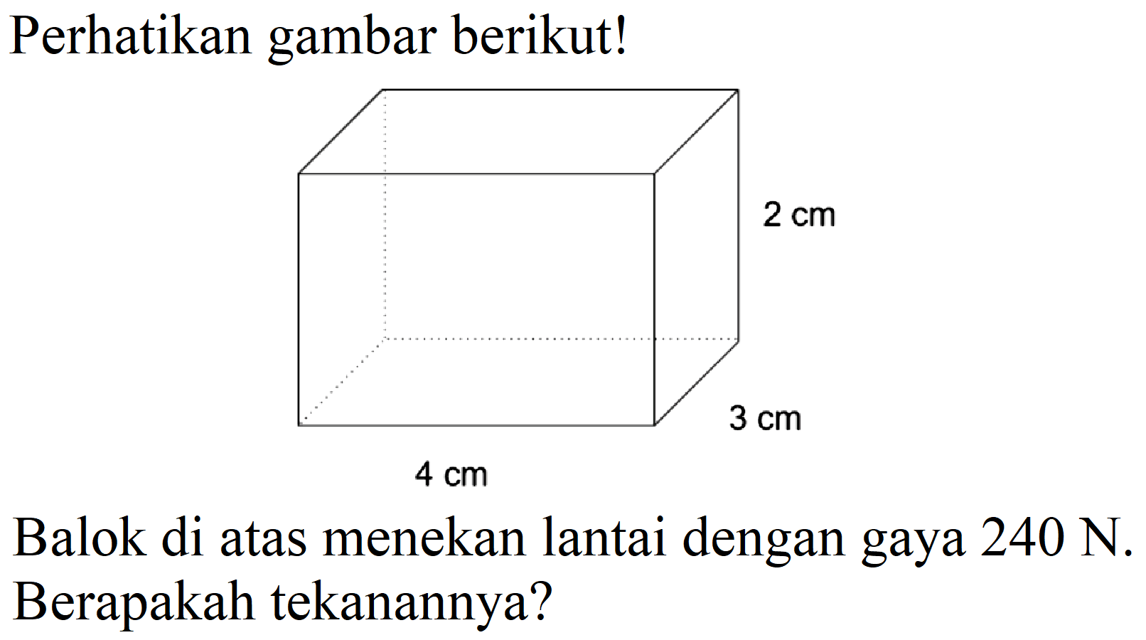 Perhatikan gambar berikut! 
2 cm 
3 cm 
4 cm 
Balok di atas menekan lantai dengan gaya  240 N . Berapakah tekanannya?