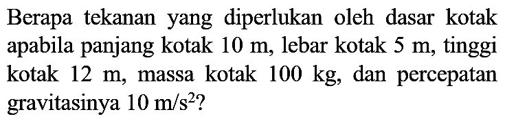 Berapa tekanan yang diperlukan oleh dasar kotak apabila panjang kotak  10 m , lebar kotak  5 m , tinggi kotak  12 m , massa kotak  100 kg , dan percepatan gravitasinya  10 m / s^(2)  ?