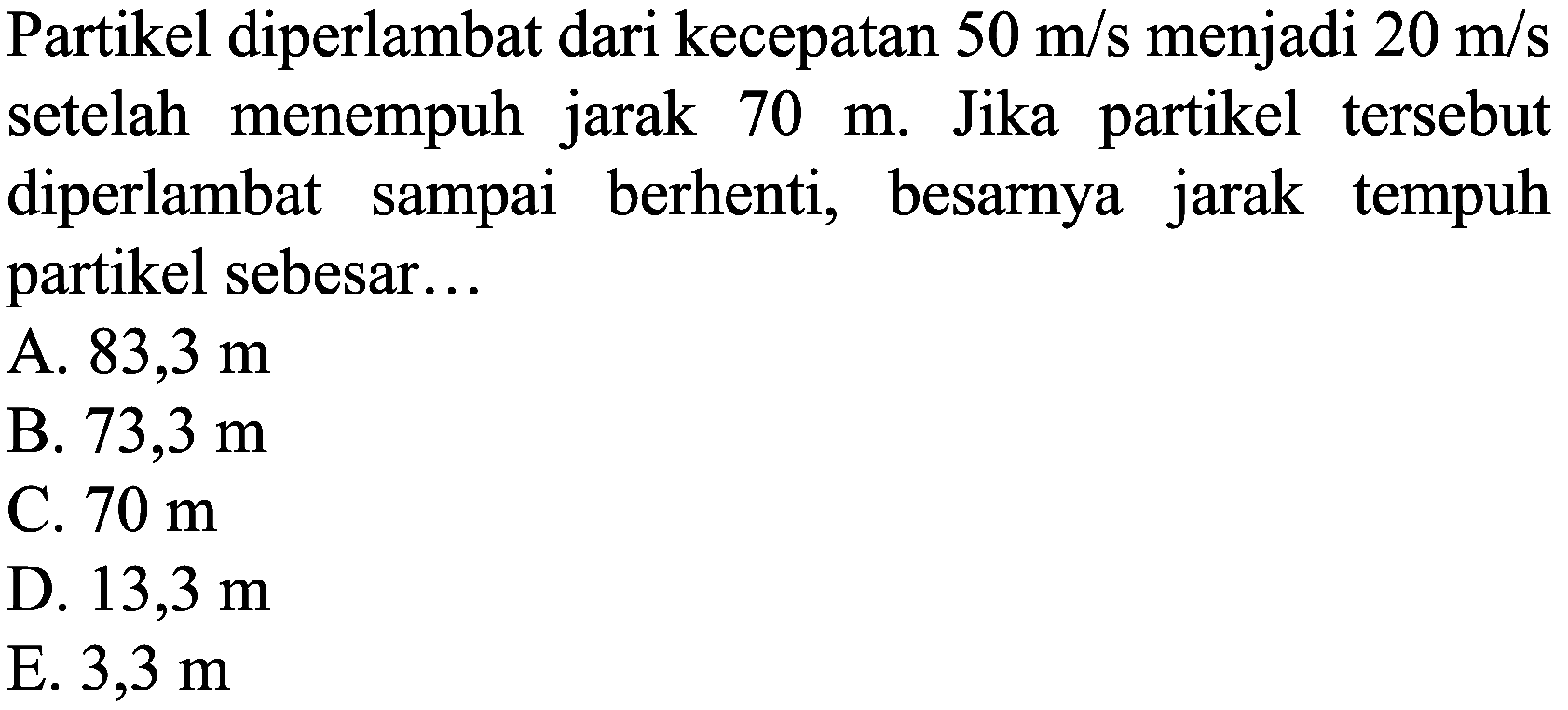 Partikel diperlambat dari kecepatan  50 m / s  menjadi  20 m / s  setelah menempuh jarak  70 m . Jika partikel tersebut diperlambat sampai berhenti, besarnya jarak tempuh partikel sebesar...
A.  83,3 m 
B.  73,3 m 
C.  70 m 
D.  13,3 m 
E.  3,3 m 