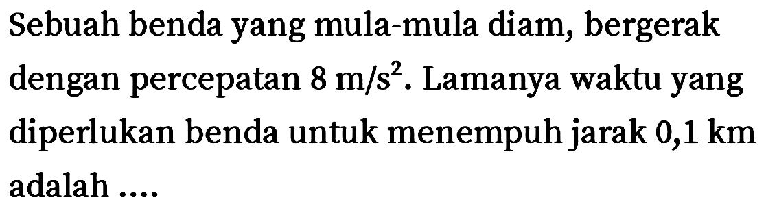 Sebuah benda yang mula-mula diam, bergerak dengan percepatan  8 m / s^(2) . Lamanya waktu yang diperlukan benda untuk menempuh jarak  0,1 ~km  adalah ....