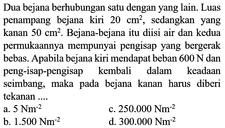 Dua bejana berhubungan satu dengan yang lain. Luas penampang bejana kiri  20 cm^(2) , sedangkan yang kanan  50 cm^(2) . Bejana-bejana itu diisi air dan kedua permukaannya mempunyai pengisap yang bergerak bebas. Apabila bejana kiri mendapat beban  600 N  dan peng-isap-pengisap kembali dalam keadaan seimbang, maka pada bejana kanan harus diberi tekanan ....