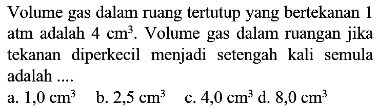 Volume gas dalam ruang tertutup yang bertekanan 1 atm adalah  4 cm^(3) . Volume gas dalam ruangan jika tekanan diperkecil menjadi setengah kali semula adalah ....