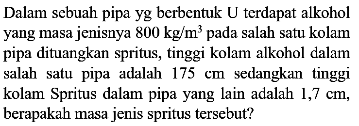 Dalam sebuah pipa yg berbentuk U terdapat alkohol yang masa jenisnya  800 kg / m^(3)  pada salah satu kolam pipa dituangkan spritus, tinggi kolam alkohol dalam salah satu pipa adalah  175 cm  sedangkan tinggi kolam Spritus dalam pipa yang lain adalah  1,7 cm , berapakah masa jenis spritus tersebut?