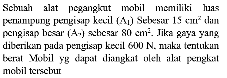 Sebuah alat pegangkut mobil memiliki luas penampung pengisap kecil  (A_(1))  Sebesar  15 cm^(2)  dan pengisap besar  (A_(2))  sebesar  80 cm^(2) . Jika gaya yang diberikan pada pengisap kecil  600 ~N , maka tentukan berat Mobil yg dapat diangkat oleh alat pengkat mobil tersebut