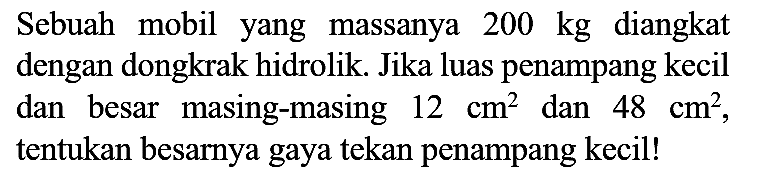 Sebuah mobil yang massanya  200 kg  diangkat dengan dongkrak hidrolik. Jika luas penampang kecil dan besar masing-masing  12 cm^(2)  dan  48 cm^(2) , tentukan besarnya gaya tekan penampang kecil!