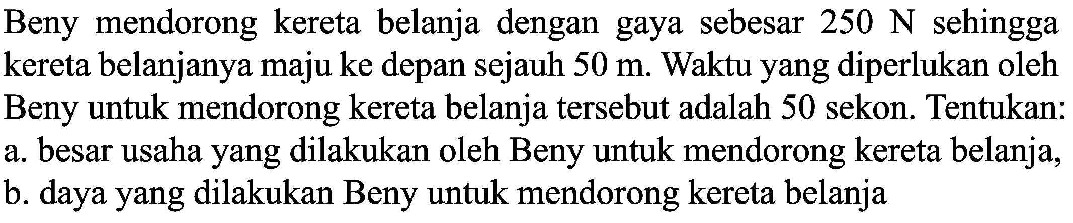 Beny mendorong kereta belanja dengan gaya sebesar  250 ~N  sehingga kereta belanjanya maju ke depan sejauh  50 m . Waktu yang diperlukan oleh Beny untuk mendorong kereta belanja tersebut adalah 50 sekon. Tentukan:
a. besar usaha yang dilakukan oleh Beny untuk mendorong kereta belanja,
b. daya yang dilakukan Beny untuk mendorong kereta belanja