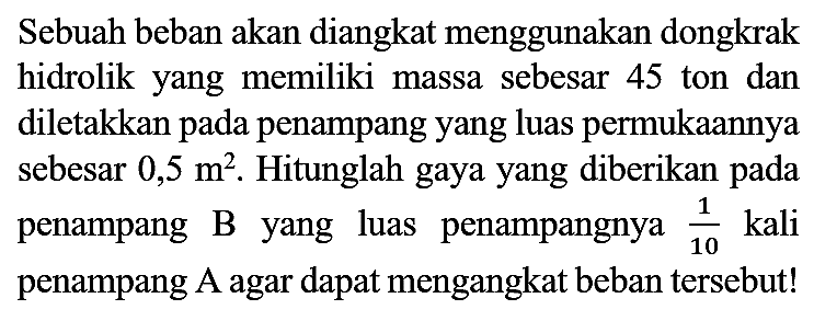 Sebuah beban akan diangkat menggunakan dongkrak hidrolik yang memiliki massa sebesar 45 ton dan diletakkan pada penampang yang luas permukaannya sebesar  0,5 m^(2) . Hitunglah gaya yang diberikan pada penampang  B  yang luas penampangnya  (1)/(10)  kali penampang A agar dapat mengangkat beban tersebut!