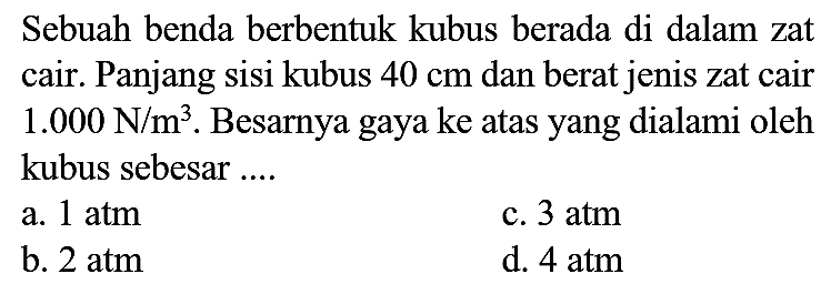 Sebuah benda berbentuk kubus berada di dalam zat cair. Panjang sisi kubus  40 cm  dan berat jenis zat cair  1.000 ~N / m^(3) . Besarnya gaya ke atas yang dialami oleh kubus sebesar ....
a.  1 ~atm 
c.  3 ~atm 
b.  2 ~atm 
d.  4 ~atm 