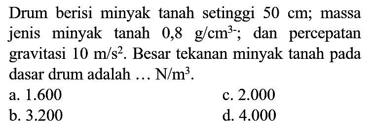 Drum berisi minyak tanah setinggi  50 cm ;  massa jenis minyak tanah  0,8 ~g / cm^(3-) ; dan percepatan gravitasi  10 m / s^(2) . Besar tekanan minyak tanah pada dasar drum adalah  ... N / m^(3) .
a.  1.600 
c.  2.000 
b.  3.200 
d.  4.000 