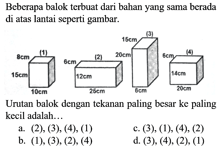 Beberapa balok terbuat dari bahan yang sama berada di atas lantai seperti gambar.

Urutan balok dengan tekanan paling besar ke paling kecil adalah...
a. (2), (3), (4), (1)
c. (3), (1), (4), (2)
b. (1), (3), (2), (4)
d. (3), (4), (2), (1)