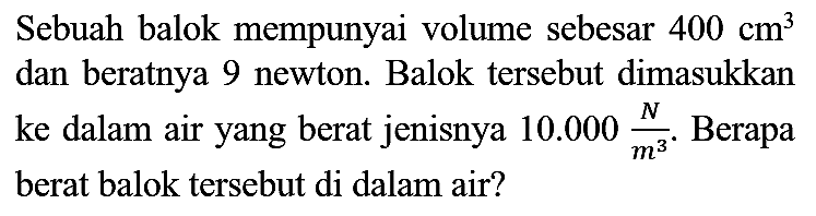 Sebuah balok mempunyai volume sebesar  400 cm^(3)  dan beratnya 9 newton. Balok tersebut dimasukkan ke dalam air yang berat jenisnya  10.000 (N)/(m^(3)) . Berapa berat balok tersebut di dalam air?