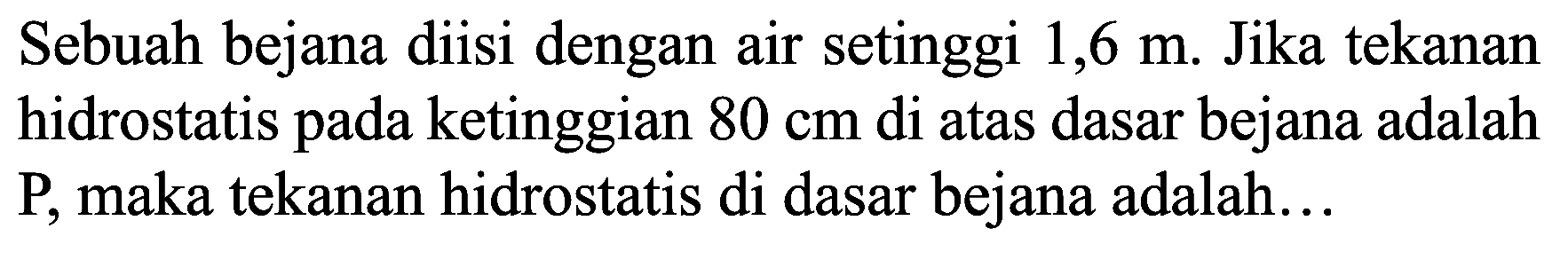 Sebuah bejana diisi dengan air setinggi  1,6 m . Jika tekanan hidrostatis pada ketinggian  80 cm  di atas dasar bejana adalah P, maka tekanan hidrostatis di dasar bejana adalah...