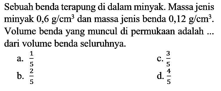 Sebuah benda terapung di dalam minyak. Massa jenis minyak  0,6 ~g / cm^(3)  dan massa jenis benda  0,12 ~g / cm^(3) . Volume benda yang muncul di permukaan adalah ... dari volume benda seluruhnya.
a.  (1)/(5) 
C.  (3)/(5) 
b.  (2)/(5) 
d.  (4)/(5) 