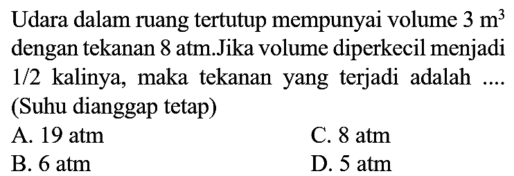 Udara dalam ruang tertutup mempunyai volume  3 m^(3)  dengan tekanan  8 ~atm . J  ika volume diperkecil menjadi  1 / 2  kalinya, maka tekanan yang terjadi adalah .... (Suhu dianggap tetap)
A.  19 ~atm 
C.  8 ~atm 
B.  6 ~atm 
D.  5 ~atm 