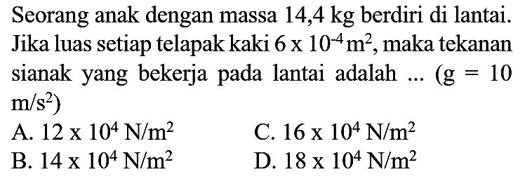 Seorang anak dengan massa  14,4 kg  berdiri di lantai. Jika luas setiap telapak kaki  6 x 10^(-4) m^(2) , maka tekanan sianak yang bekerja pada lantai adalah ...  (g=10   m / s^(2)  )
A.  12 x 10^(4) N / m^(2) 
C.  16 x 10^(4) N / m^(2) 
B.  14 x 10^(4) N / m^(2) 
D.  18 x 10^(4) N / m^(2) 