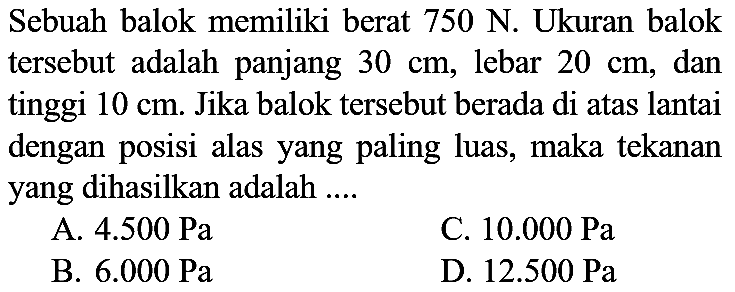 Sebuah balok memiliki berat 750 N. Ukuran balok tersebut adalah panjang  30 cm , lebar  20 cm , dan tinggi  10 cm . Jika balok tersebut berada di atas lantai dengan posisi alas yang paling luas, maka tekanan yang dihasilkan adalah ....
A.  4.500 ~Pa 
C.  10.000 ~Pa 
B.  6.000 ~Pa 
D.  12.500 ~Pa 