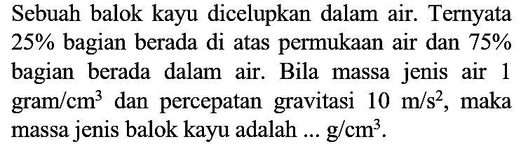 Sebuah balok kayu dicelupkan dalam air. Ternyata  25 %  bagian berada di atas permukaan air dan  75 %  bagian berada dalam air. Bila massa jenis air 1 gram  / cm^(3)  dan percepatan gravitasi  10 m / s^(2) , maka massa jenis balok kayu adalah  ... g / cm^(3) .