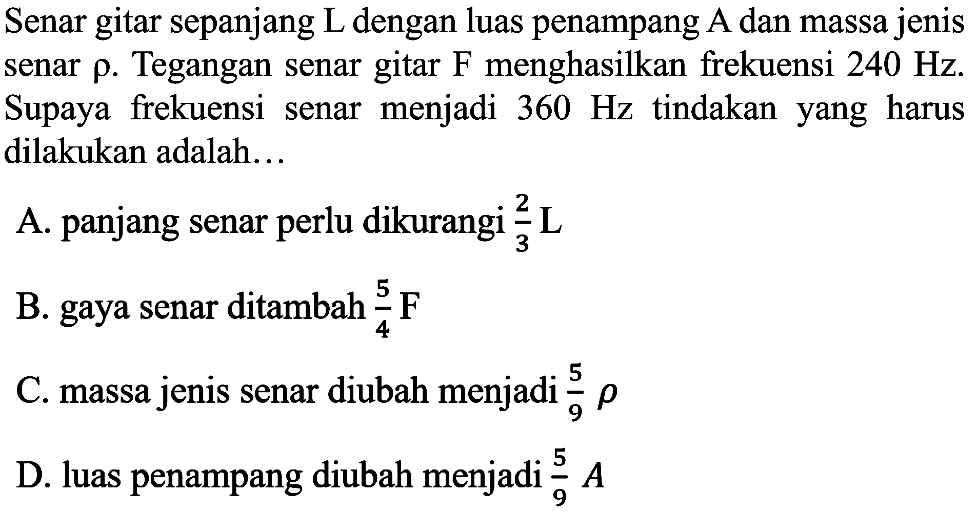 Senar gitar sepanjang L dengan luas penampang A dan massa jenis senar  rho . Tegangan senar gitar  F  menghasilkan frekuensi  240 Hz . Supaya frekuensi senar menjadi  360 Hz  tindakan yang harus dilakukan adalah...
A. panjang senar perlu dikurangi  (2)/(3) ~L 
B. gaya senar ditambah  (5)/(4) ~F 
C. massa jenis senar diubah menjadi  (5)/(9) rho 
D. luas penampang diubah menjadi  (5)/(9) A 