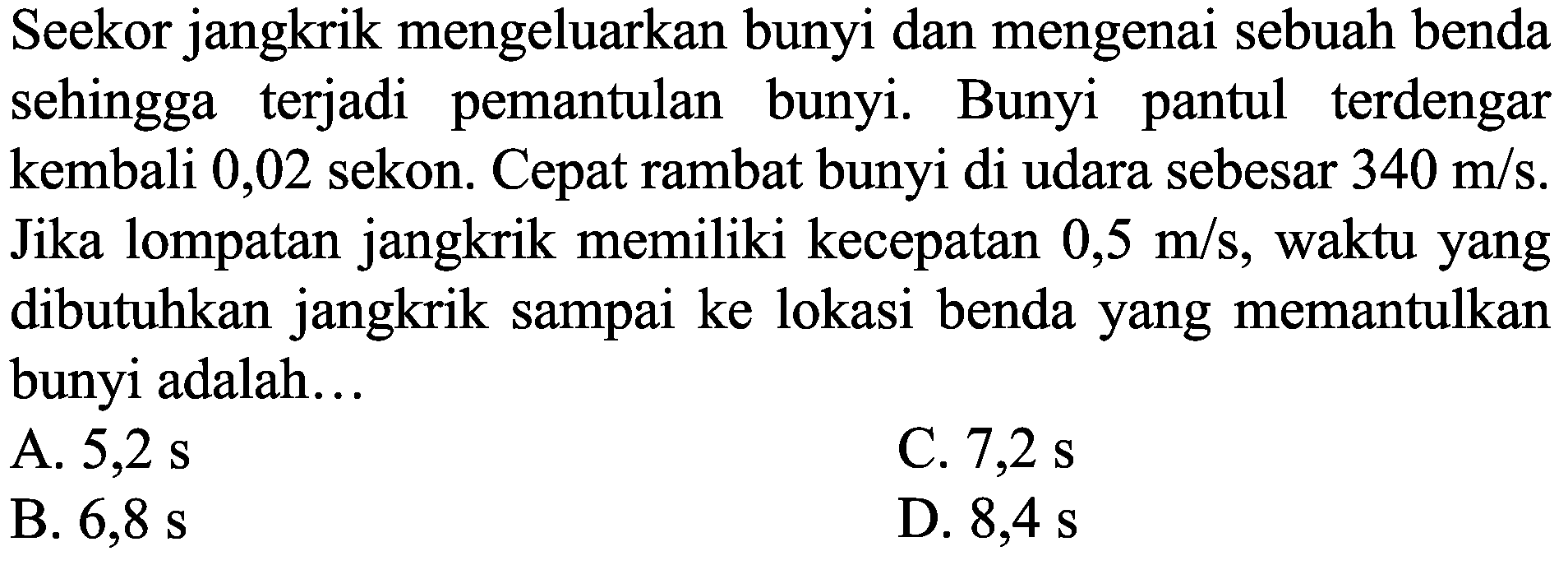 Seekor jangkrik mengeluarkan bunyi dan mengenai sebuah benda sehingga terjadi pemantulan bunyi. Bunyi pantul terdengar kembali 0,02 sekon. Cepat rambat bunyi di udara sebesar  340 m / s . Jika lompatan jangkrik memiliki kecepatan  0,5 m / s , waktu yang dibutuhkan jangkrik sampai ke lokasi benda yang memantulkan bunyi adalah...
A.  5,2 s 
C.  7,2 s 
B.  6,8 s 
D.  8,4 s 