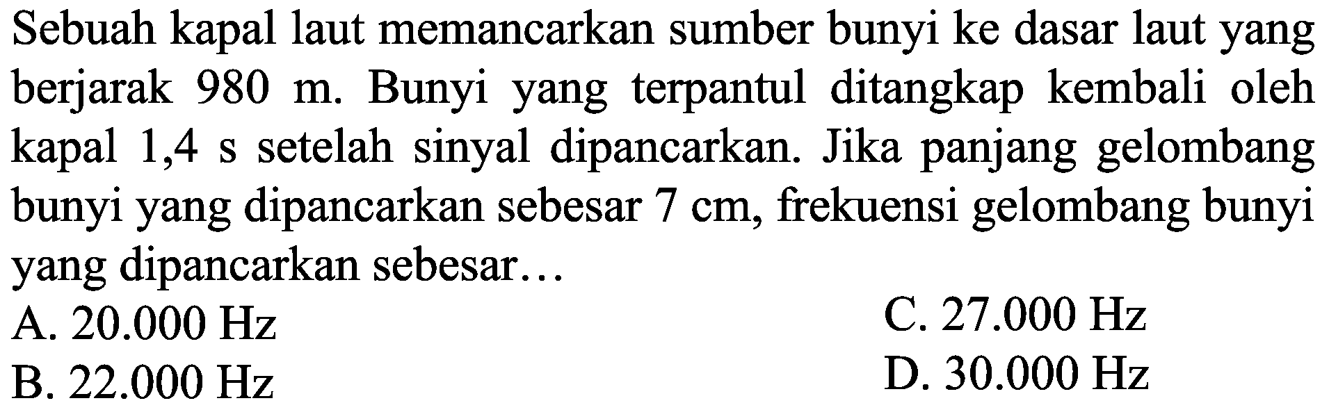 Sebuah kapal laut memancarkan sumber bunyi ke dasar laut yang berjarak  980 m . Bunyi yang terpantul ditangkap kembali oleh kapal 1,4 s setelah sinyal dipancarkan. Jika panjang gelombang bunyi yang dipancarkan sebesar  7 cm , frekuensi gelombang bunyi yang dipancarkan sebesar...
A.  20.000 Hz 
C.  27.000 Hz 
B.  22.000 Hz 
D.  30.000 Hz 