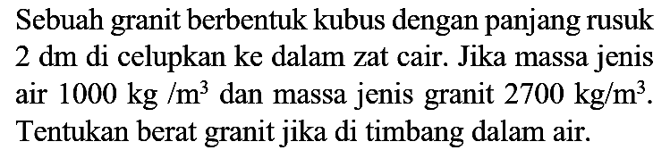 Sebuah granit berbentuk kubus dengan panjang rusuk  2 dm  di celupkan ke dalam zat cair. Jika massa jenis air  1000 kg / m^(3)  dan massa jenis granit  2700 kg / m^(3) . Tentukan berat granit jika di timbang dalam air.