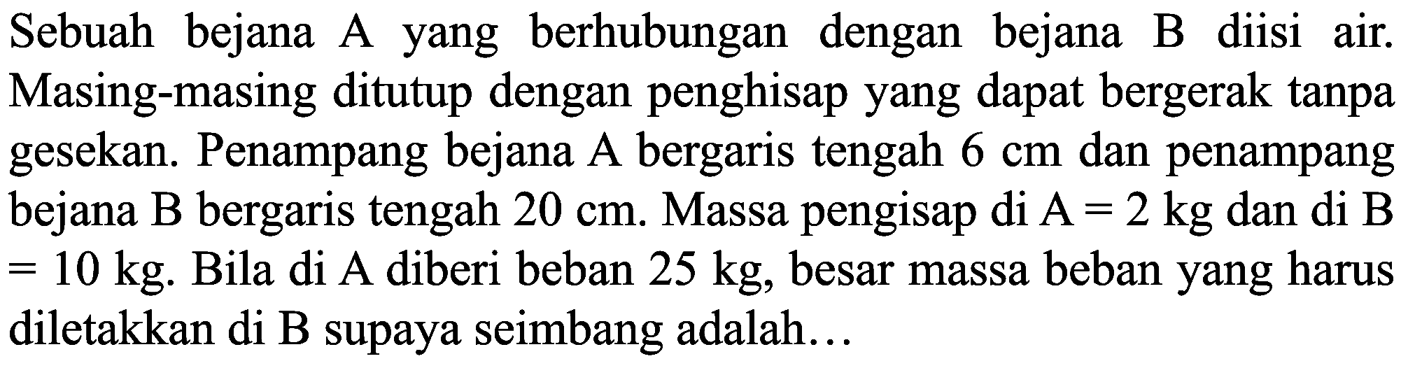 Sebuah bejana A yang berhubungan dengan bejana B diisi air. Masing-masing ditutup dengan penghisap yang dapat bergerak tanpa gesekan. Penampang bejana A bergaris tengah  6 cm  dan penampang bejana  B  bergaris tengah  20 cm . Massa pengisap di  A=2 kg  dan di  B   =10 kg . Bila di A diberi beban  25 kg , besar massa beban yang harus diletakkan di B supaya seimbang adalah...