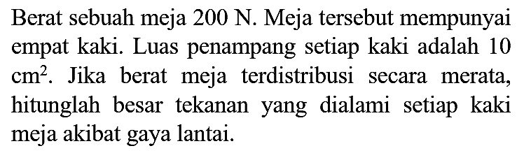 Berat sebuah meja  200 N . Meja tersebut mempunyai empat kaki. Luas penampang setiap kaki adalah 10  cm^(2) . Jika berat meja terdistribusi secara merata, hitunglah besar tekanan yang dialami setiap kaki meja akibat gaya lantai.