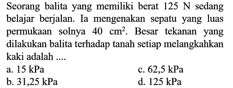 Seorang balita yang memiliki berat  125 N  sedang belajar berjalan. Ia mengenakan sepatu yang luas permukaan solnya  40 cm^(2) . Besar tekanan yang dilakukan balita terhadap tanah setiap melangkahkan kaki adalah ....
a.  15 kPa 
c.  62,5 kPa 
b.  31,25 kPa 
d.  125 kPa 