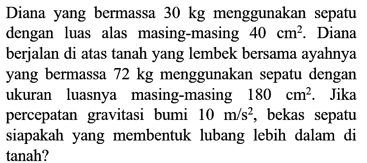 Diana yang bermassa  30 kg  menggunakan sepatu dengan luas alas masing-masing  40 cm^(2) . Diana berjalan di atas tanah yang lembek bersama ayahnya yang bermassa  72 kg  menggunakan sepatu dengan ukuran luasnya masing-masing  180 cm^(2) . Jika percepatan gravitasi bumi  10 m / s^(2) , bekas sepatu siapakah yang membentuk lubang lebih dalam di tanah?