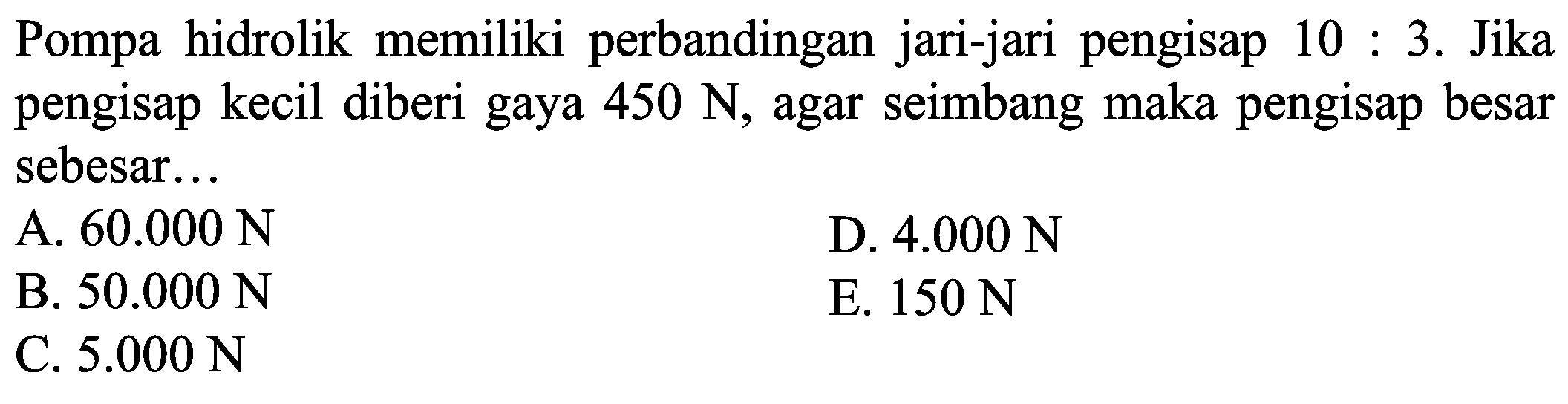 Pompa hidrolik memiliki perbandingan jari-jari pengisap  10: 3 . Jika pengisap kecil diberi gaya  450 ~N , agar seimbang maka pengisap besar sebesar...
A.  60.000 ~N 
D.  4.000 ~N 
B.  50.000 ~N 
E.  150 ~N 
C.  5.000 ~N 