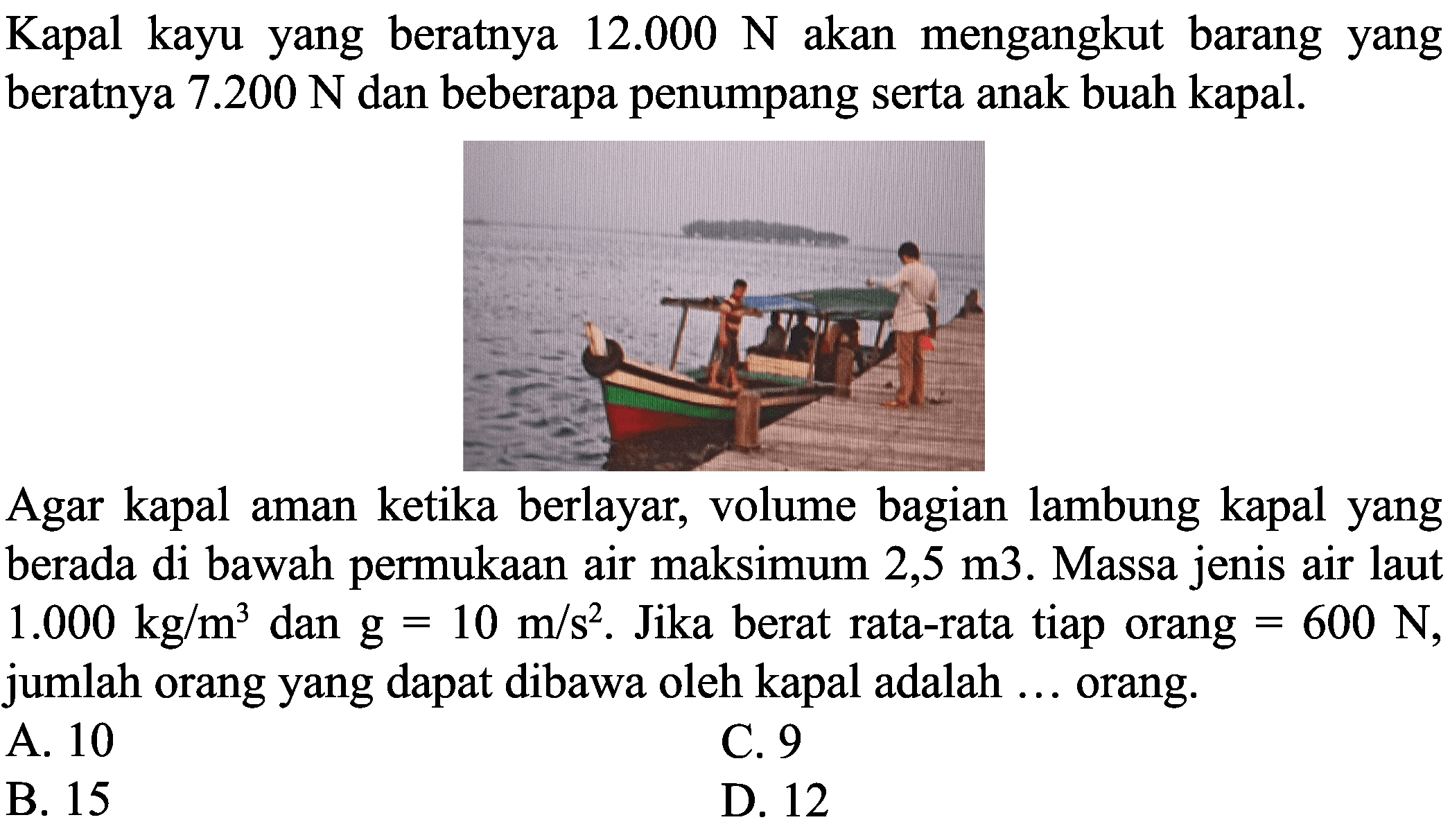 Kapal kayu yang beratnya  12.000 ~N  akan mengangkut barang yang beratnya  7.200 ~N  dan beberapa penumpang serta anak buah kapal.

Agar kapal aman ketika berlayar, volume bagian lambung kapal yang berada di bawah permukaan air maksimum  2,5 m 3 . Massa jenis air laut  1.000 kg / m^(3)  dan  g=10 m / s^(2) . Jika berat rata-rata tiap orang  =600 ~N , jumlah orang yang dapat dibawa oleh kapal adalah ... orang.
A. 10
C. 9
B. 15
D. 12