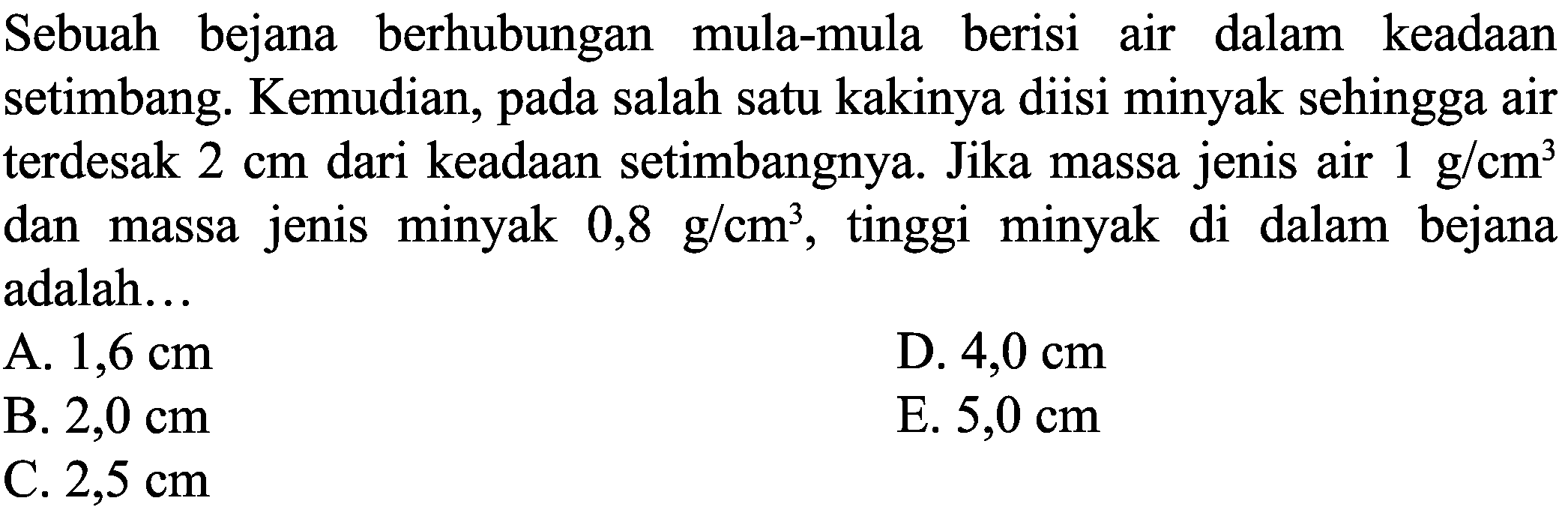 Sebuah bejana berhubungan mula-mula berisi air dalam keadaan setimbang. Kemudian, pada salah satu kakinya diisi minyak sehingga air terdesak  2 cm  dari keadaan setimbangnya. Jika massa jenis air  1 ~g / cm^(3)  dan massa jenis minyak  0,8 ~g / cm^(3) , tinggi minyak di dalam bejana adalah...
A.  1,6 cm 
D.  4,0 cm 
B.  2,0 cm 
E.  5,0 cm 
C.  2,5 cm 