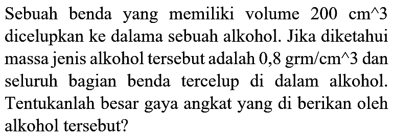 Sebuah benda yang memiliki volume  200 cm^(^) 3  dicelupkan ke dalama sebuah alkohol. Jika diketahui massa jenis alkohol tersebut adalah  0,8 grm / cm^(^) 3  dan seluruh bagian benda tercelup di dalam alkohol. Tentukanlah besar gaya angkat yang di berikan oleh alkohol tersebut?