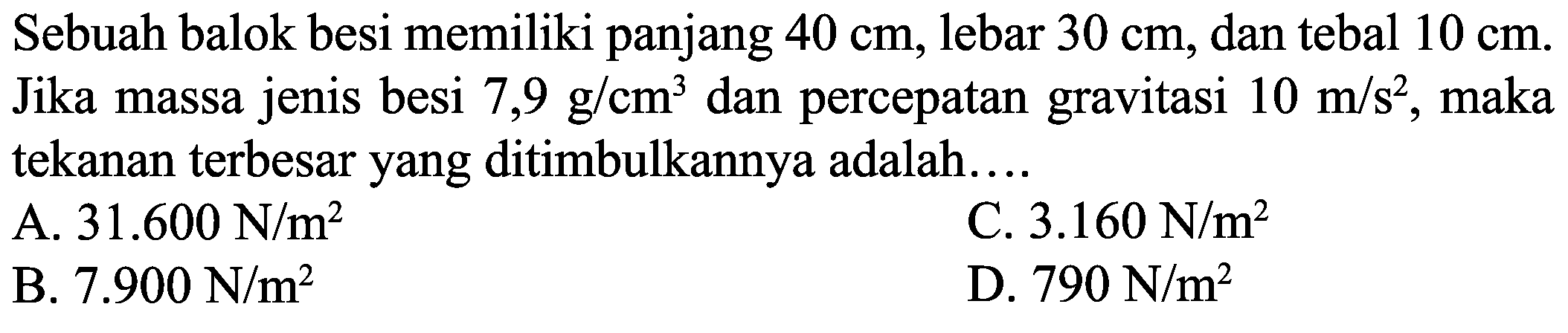 Sebuah balok besi memiliki panjang  40 cm , lebar  30 cm , dan tebal  10 cm . Jika massa jenis besi  7,9 ~g / cm^(3)  dan percepatan gravitasi  10 m / s^(2) , maka tekanan terbesar yang ditimbulkannya adalah....
A.  31.600 ~N / m^(2) 
C.  3.160 ~N / m^(2) 
B.  7.900 ~N / m^(2) 
D.  790 ~N / m^(2) 