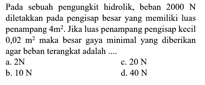 Pada sebuah pengungkit hidrolik, beban  2000 N  diletakkan pada pengisap besar yang memiliki luas penampang  4 m^(2) . Jika luas penampang pengisap kecil  0,02 m^(2)  maka besar gaya minimal yang diberikan agar beban terangkat adalah ....
a.  2 N 
c.  20 N 
b.  10 N 
d.  40 N 