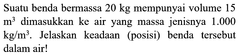 Suatu benda bermassa  20 kg  mempunyai volume 15  m^(3)  dimasukkan ke air yang massa jenisnya  1.000   kg / m^(3) . Jelaskan keadaan (posisi) benda tersebut dalam air!