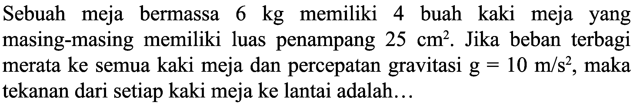 Sebuah meja bermassa  6 kg  memiliki 4 buah kaki meja yang masing-masing memiliki luas penampang  25 cm^(2) . Jika beban terbagi merata ke semua kaki meja dan percepatan gravitasi  g=10 m / s^(2) , maka tekanan dari setiap kaki meja ke lantai adalah...