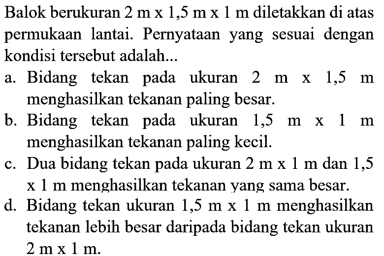 Balok berukuran  2 m x 1,5 m x 1 m  diletakkan di atas permukaan lantai. Pernyataan yang sesuai dengan kondisi tersebut adalah...
a. Bidang tekan pada ukuran  2 m  x  1,5 m  menghasilkan tekanan paling besar.
b. Bidang tekan pada ukuran  1,5 m  x  1 m  menghasilkan tekanan paling kecil.
c. Dua bidang tekan pada ukuran  2 m x 1 m  dan 1,5 x  1 m  menghasilkan tekanan yang sama besar.
d. Bidang tekan ukuran  1,5 m x 1 m  menghasilkan tekanan lebih besar daripada bidang tekan ukuran  2 m x 1 m .