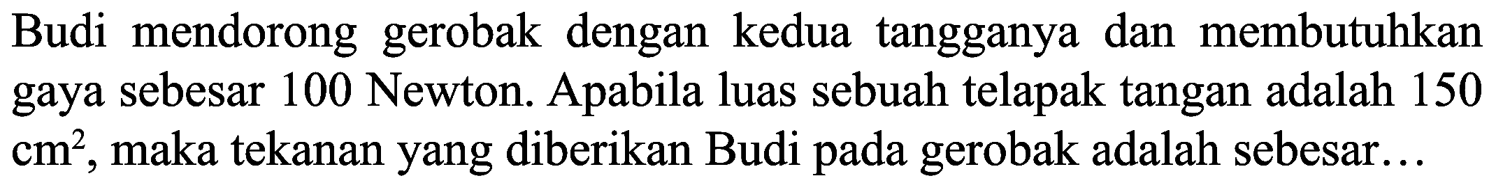 Budi mendorong gerobak dengan kedua tangganya dan membutuhkan gaya sebesar 100 Newton. Apabila luas sebuah telapak tangan adalah 150  cm^(2) , maka tekanan yang diberikan Budi pada gerobak adalah sebesar...