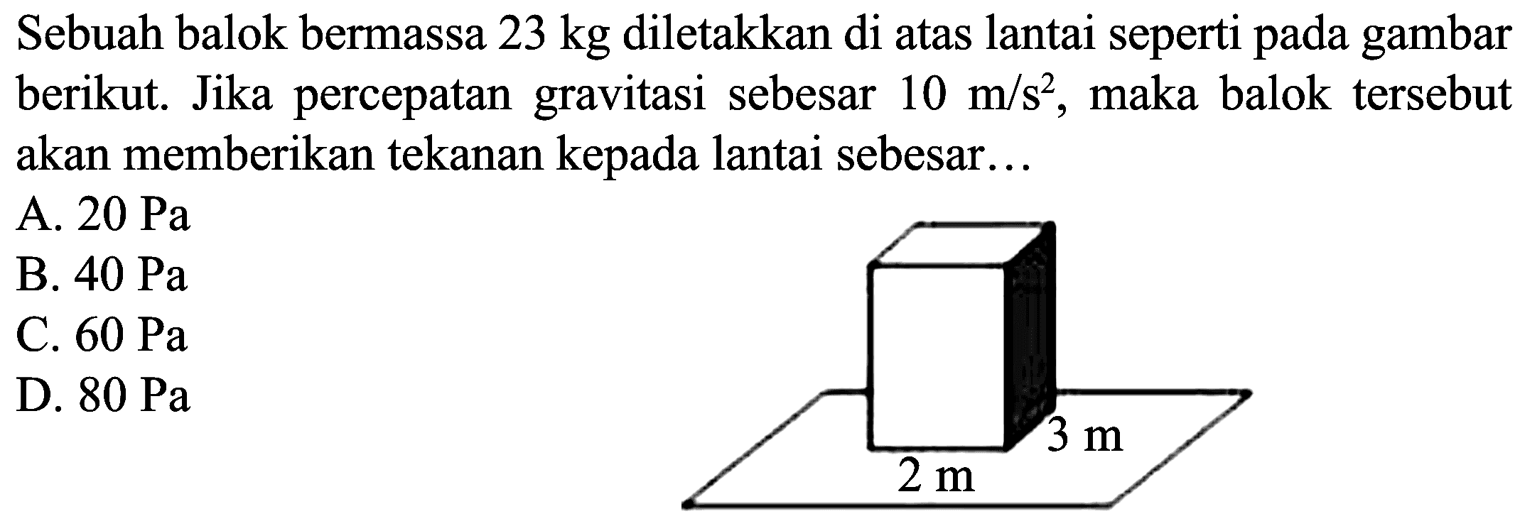 Sebuah balok bermassa  23 kg  diletakkan di atas lantai seperti pada gambar berikut. Jika percepatan gravitasi sebesar  10 m / s^(2) , maka balok tersebut akan memberikan tekanan kepada lantai sebesar...
A.  20 ~Pa 
B.  40 ~Pa 
C.  60 ~Pa 
D.  80 ~Pa 