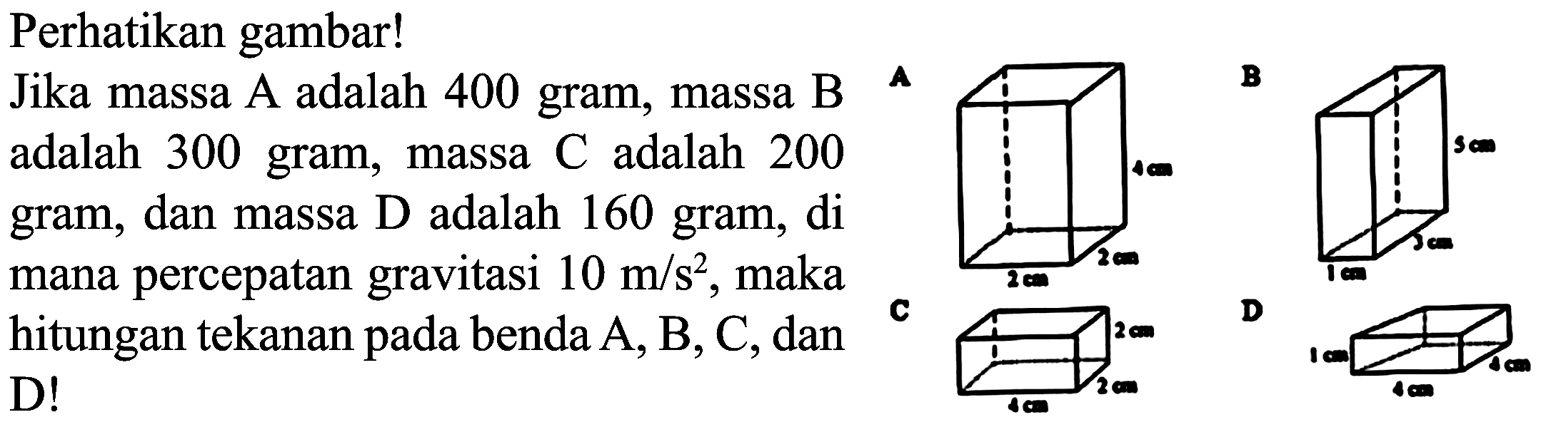 Perhatikan gambar!
Jika massa A adalah 400 gram, massa B adalah 300 gram, massa  C  adalah 200 gram, dan massa D adalah 160 gram, di mana percepatan gravitasi  10 m / s^(2) , maka hitungan tekanan pada benda  A, B, C , dan D!