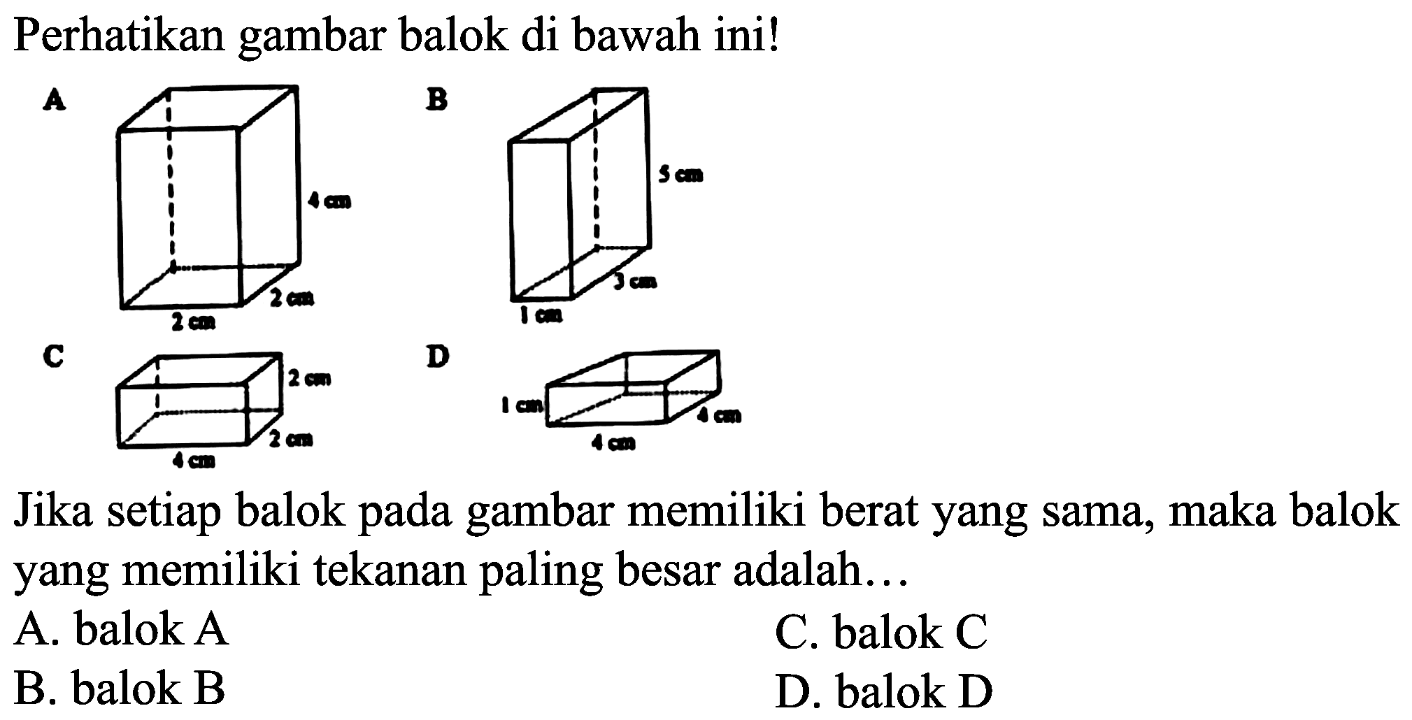 Perhatikan gambar balok di bawah ini!
A
B
 {C) 
D
Jika setiap balok pada gambar memiliki berat yang sama, maka balok yang memiliki tekanan paling besar adalah...
A. balok A
C. balok C
B. balok B
D. balok D