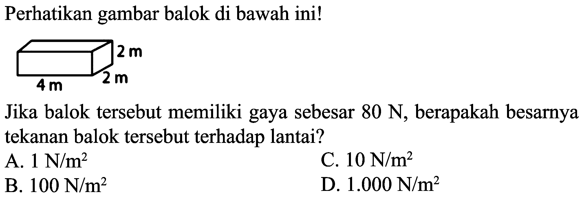 Perhatikan gambar balok di bawah ini!
Jika balok tersebut memiliki gaya sebesar  80 ~N , berapakah besarnya tekanan balok tersebut terhadap lantai?
A.  1 ~N / m^(2) 
C.  10 ~N / m^(2) 
B.  100 ~N / m^(2) 
D.  1.000 ~N / m^(2) 