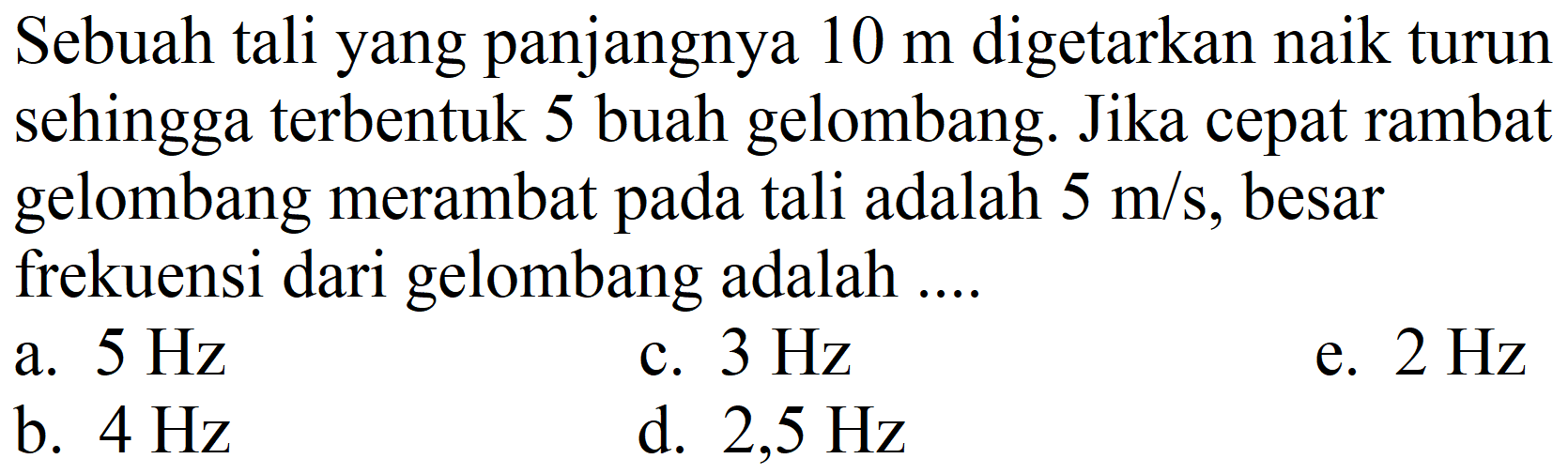 Sebuah tali yang panjangnya 10 m digetarkan naik turun sehingga terbentuk 5 buah gelombang. Jika cepat rambat gelombang merambat pada tali adalah 5 m/s, besar frekuensi dari gelombang adalah ....