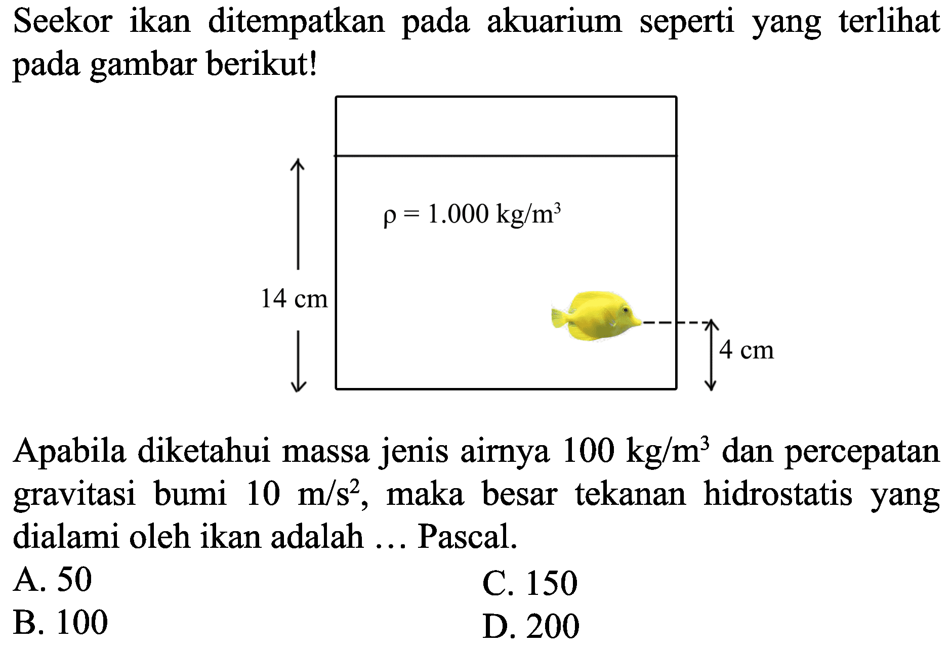 Seekor ikan ditempatkan pada akuarium seperti yang terlihat pada gambar berikut!

Apabila diketahui massa jenis airnya  100 kg / m^(3)  dan percepatan gravitasi bumi  10 m / s^(2) , maka besar tekanan hidrostatis yang dialami oleh ikan adalah ... Pascal.
A. 50
C. 150
B. 100
D. 200